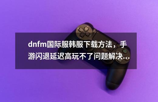 dnfm国际服韩服下载方法,手游闪退延迟高玩不了问题解决教程-第1张-游戏信息-龙启网