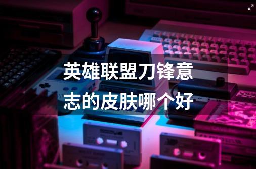 英雄联盟刀锋意志的皮肤哪个好-第1张-游戏信息-龙启网