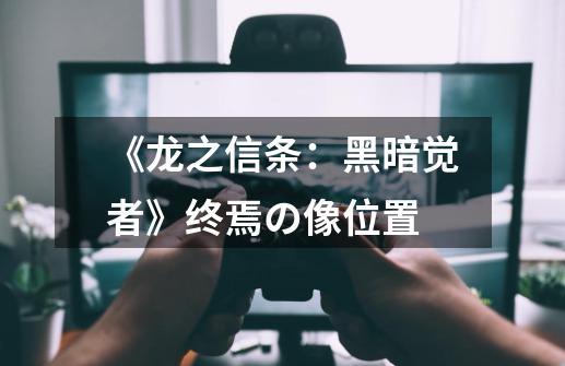 《龙之信条:黑暗觉者》终焉の像位置-第1张-游戏信息-龙启网