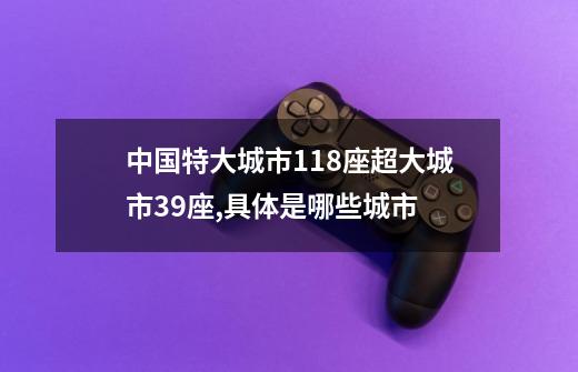中国特大城市118座超大城市39座,具体是哪些城市-第1张-游戏信息-龙启网