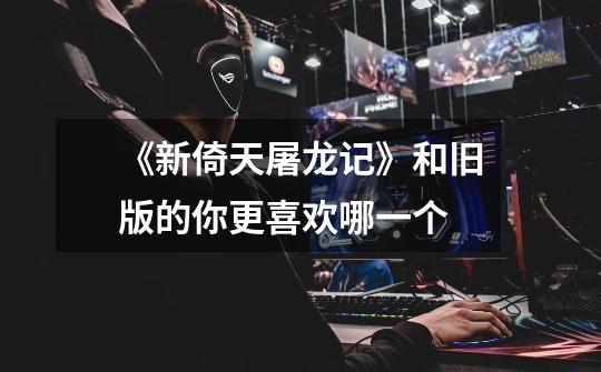 《新倚天屠龙记》和旧版的你更喜欢哪一个-第1张-游戏信息-龙启网