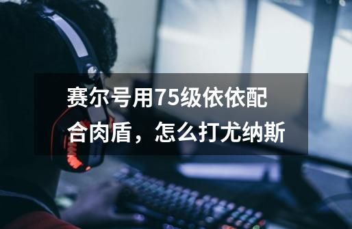 赛尔号用75级依依配合肉盾,怎么打尤纳斯-第1张-游戏信息-龙启网