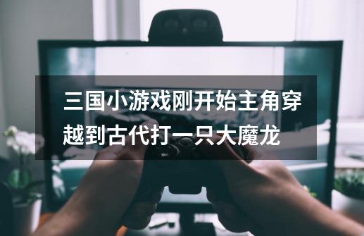三国小游戏刚开始主角穿越到古代打一只大魔龙-第1张-游戏信息-龙启网