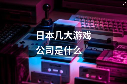 日本几大游戏公司是什么-第1张-游戏信息-龙启网