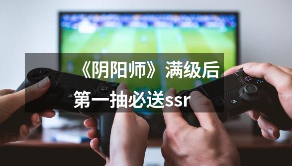 《阴阳师》满级后第一抽必送ssr-第1张-游戏信息-龙启网