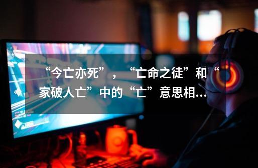 “今亡亦死”,“亡命之徒”和“家破人亡”中的“亡”意思相同的是那两个成语-第1张-游戏信息-龙启网