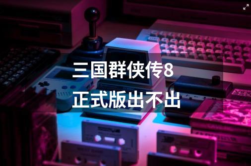 三国群侠传8正式版出不出-第1张-游戏信息-龙启网
