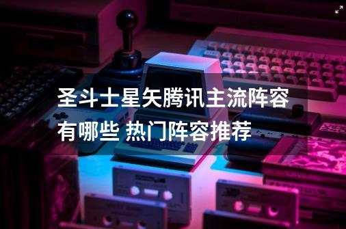 圣斗士星矢腾讯主流阵容有哪些 热门阵容推荐-第1张-游戏信息-龙启网