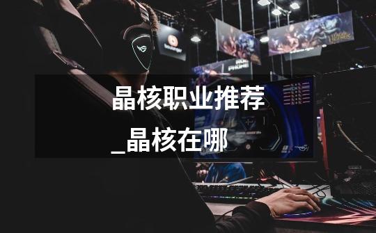 晶核职业推荐_晶核在哪-第1张-游戏信息-龙启网