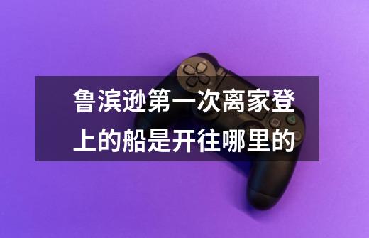 鲁滨逊第一次离家登上的船是开往哪里的-第1张-游戏信息-龙启网