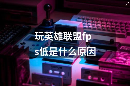 玩英雄联盟fps低是什么原因-第1张-游戏信息-龙启网