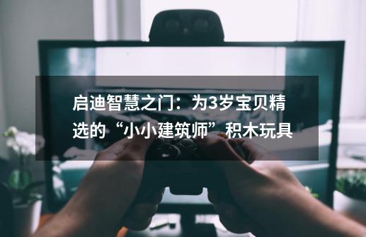 启迪智慧之门:为3岁宝贝精选的“小小建筑师”积木玩具-第1张-游戏信息-龙启网
