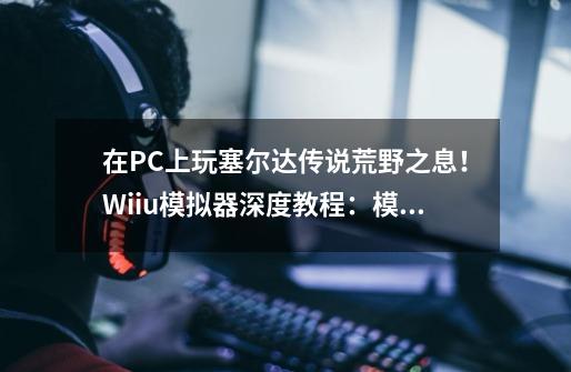 在PC上玩塞尔达传说荒野之息!Wiiu模拟器深度教程:模拟器系列011-第1张-游戏信息-龙启网