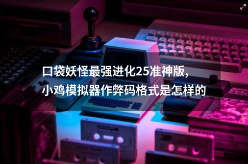 口袋妖怪最强进化2.5准神版,小鸡模拟器作弊码格式是怎样的-第1张-游戏信息-龙启网