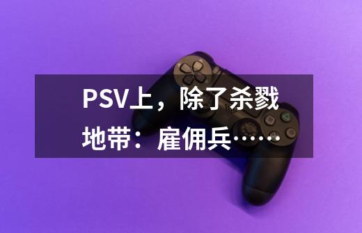 PSV上,除了杀戮地带:雇佣兵……-第1张-游戏信息-龙启网