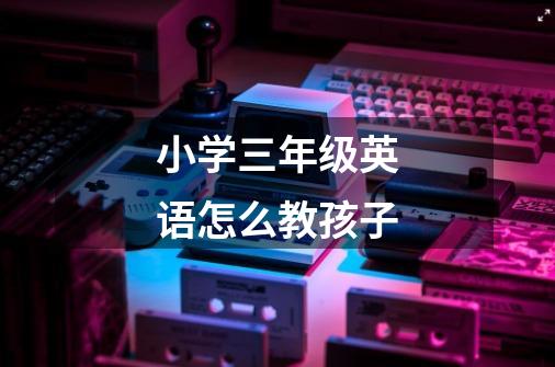 小学三年级英语怎么教孩子-第1张-游戏信息-龙启网