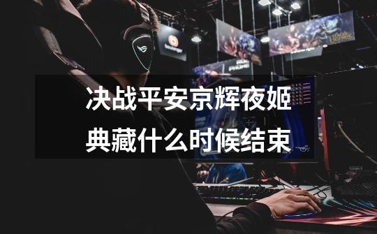 决战平安京辉夜姬典藏什么时候结束-第1张-游戏信息-龙启网