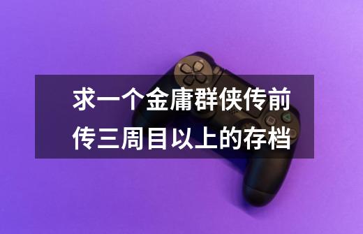 求一个金庸群侠传前传三周目以上的存档-第1张-游戏信息-龙启网