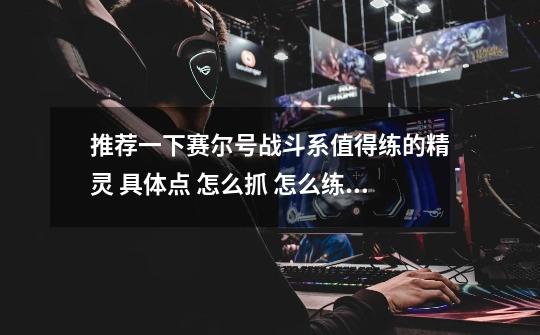 推荐一下赛尔号战斗系值得练的精灵 具体点 怎么抓 怎么练 谢谢-第1张-游戏信息-龙启网