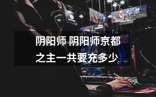 阴阳师 阴阳师京都之主一共要充多少-第1张-游戏信息-龙启网