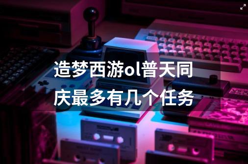 造梦西游ol普天同庆最多有几个任务-第1张-游戏信息-龙启网