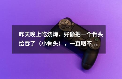 昨天晚上吃烧烤,好像把一个骨头给吞了(小骨头),一直咽不下去 喝水喝醋吃苹果都没吞下去,也不是不舒-第1张-游戏信息-龙启网