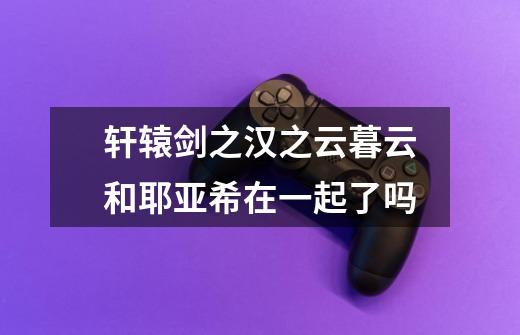 轩辕剑之汉之云暮云和耶亚希在一起了吗-第1张-游戏信息-龙启网