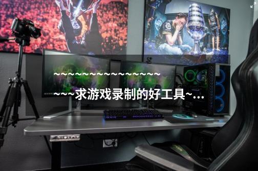 ~~~~~~~~~~~~~~~~~~求游戏录制的好工具~~~~~~~~-第1张-游戏信息-龙启网