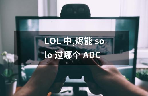 LOL 中,烬能 solo 过哪个 ADC-第1张-游戏信息-龙启网