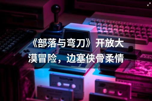 《部落与弯刀》开放大漠冒险,边塞侠骨柔情-第1张-游戏信息-龙启网