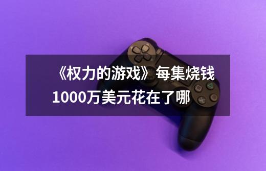《权力的游戏》每集烧钱1000万美元花在了哪-第1张-游戏信息-龙启网