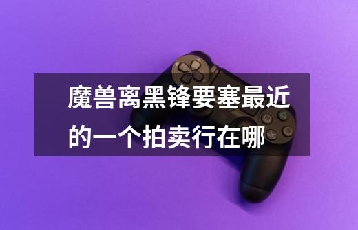 魔兽离黑锋要塞最近的一个拍卖行在哪-第1张-游戏信息-龙启网