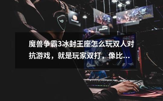 魔兽争霸3冰封王座怎么玩双人对抗游戏，就是玩家双打，像比赛一样的。-第1张-游戏信息-龙启网