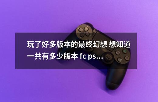 玩了好多版本的最终幻想 想知道一共有多少版本 fc psp ps复刻重制希望写清楚-第1张-游戏信息-龙启网