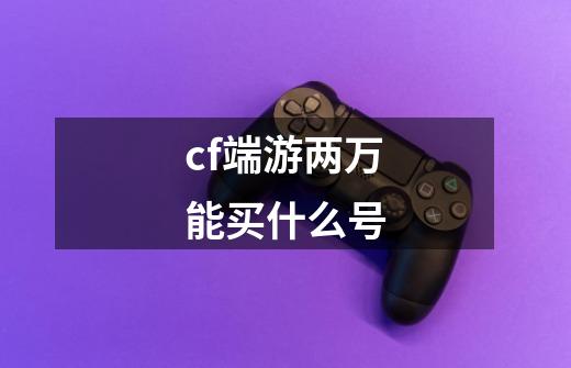 cf端游两万能买什么号-第1张-游戏信息-龙启网