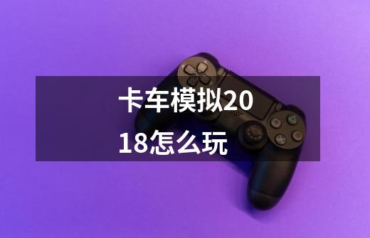 卡车模拟2018怎么玩-第1张-游戏信息-龙启网