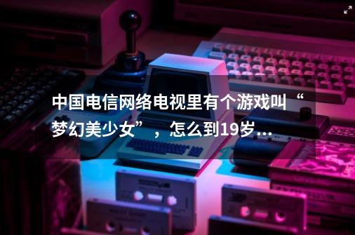 中国电信网络电视里有个游戏叫“梦幻美少女”，怎么到19岁就结局了呀-第1张-游戏信息-龙启网
