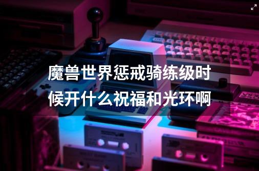 魔兽世界惩戒骑练级时候开什么祝福和光环啊-第1张-游戏信息-龙启网