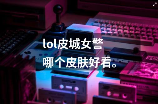 lol皮城女警哪个皮肤好看。-第1张-游戏信息-龙启网
