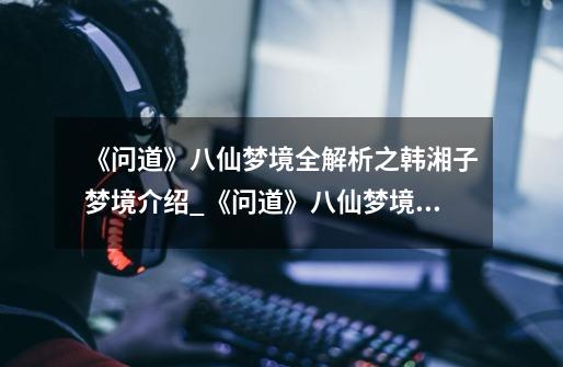 《问道》八仙梦境全解析之韩湘子梦境介绍_《问道》八仙梦境全解析之韩湘子梦境是什么-第1张-游戏信息-龙启网