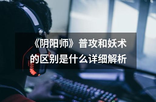 《阴阳师》普攻和妖术的区别是什么详细解析-第1张-游戏信息-龙启网