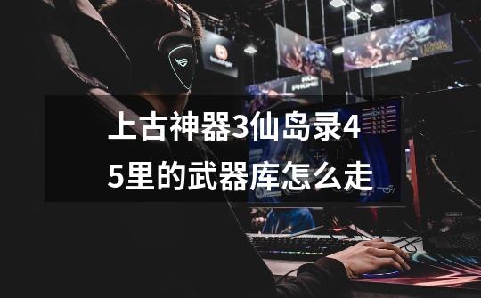 上古神器3仙岛录4.5里的武器库怎么走-第1张-游戏信息-龙启网