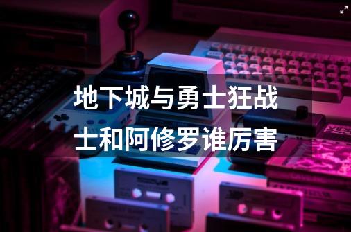 地下城与勇士狂战士和阿修罗谁厉害-第1张-游戏信息-龙启网
