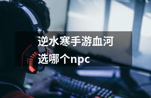 逆水寒手游血河选哪个npc-第1张-游戏信息-龙启网