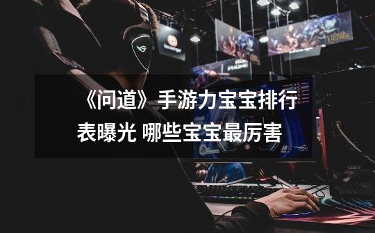 《问道》手游力宝宝排行表曝光 哪些宝宝最厉害-第1张-游戏信息-龙启网