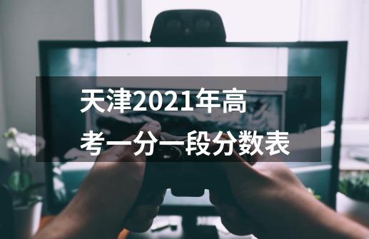 天津2021年高考一分一段分数表-第1张-游戏信息-龙启网