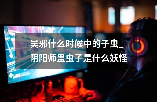 吴邪什么时候中的子虫_阴阳师蛊虫子是什么妖怪-第1张-游戏信息-龙启网