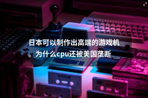 日本可以制作出高端的游戏机。为什么cpu还被美国垄断-第1张-游戏信息-龙启网