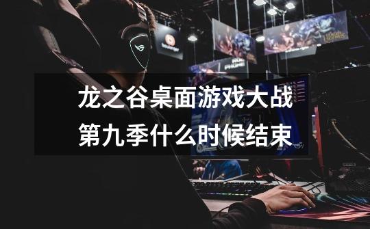龙之谷桌面游戏大战第九季什么时候结束-第1张-游戏信息-龙启网