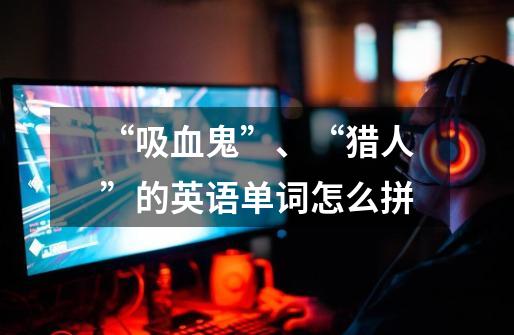 “吸血鬼”、“猎人”的英语单词怎么拼-第1张-游戏信息-龙启网